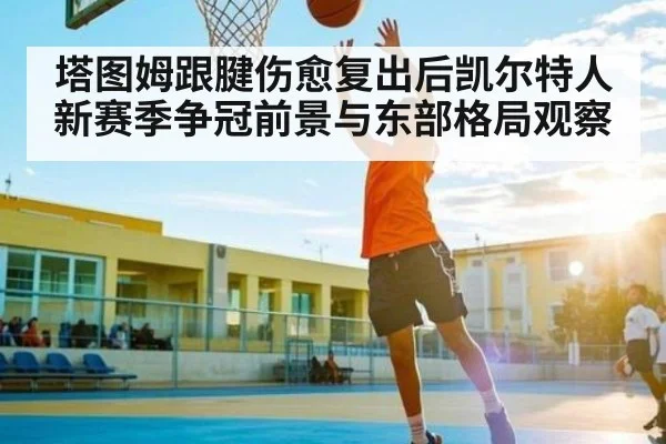 塔图姆跟腱伤愈复出后凯尔特人新赛季争冠前景与东部格局观察